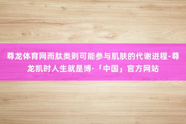 尊龙体育网而肽类则可能参与肌肤的代谢进程-尊龙凯时人生就是博·「中国」官方网站