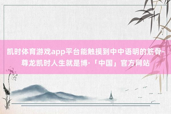 凯时体育游戏app平台能触摸到中中语明的筋骨-尊龙凯时人生就是博·「中国」官方网站