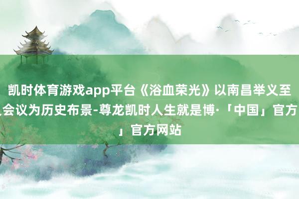 凯时体育游戏app平台《浴血荣光》以南昌举义至遵义会议为历史布景-尊龙凯时人生就是博·「中国」官方网站