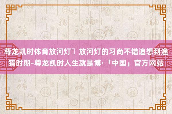 尊龙凯时体育放河灯✨放河灯的习尚不错追想到渔猎时期-尊龙凯时人生就是博·「中国」官方网站