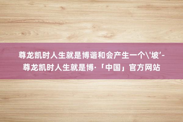 尊龙凯时人生就是博谐和会产生一个'坡’-尊龙凯时人生就是博·「中国」官方网站