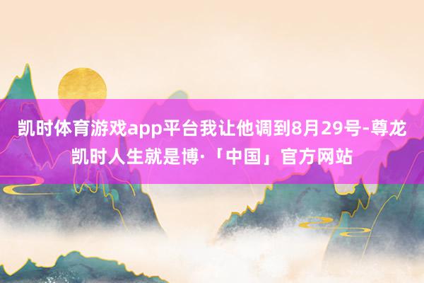 凯时体育游戏app平台我让他调到8月29号-尊龙凯时人生就是博·「中国」官方网站