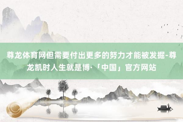尊龙体育网但需要付出更多的努力才能被发掘-尊龙凯时人生就是博·「中国」官方网站