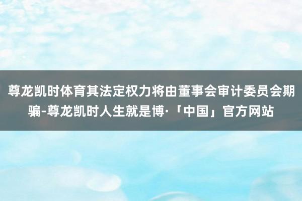 尊龙凯时体育其法定权力将由董事会审计委员会期骗-尊龙凯时人生就是博·「中国」官方网站