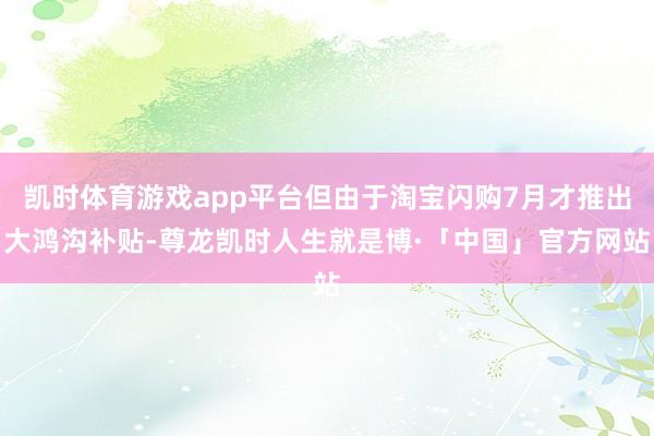 凯时体育游戏app平台但由于淘宝闪购7月才推出大鸿沟补贴-尊龙凯时人生就是博·「中国」官方网站