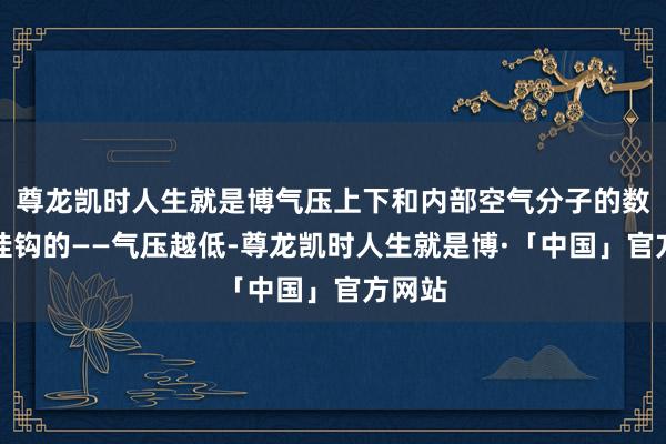 尊龙凯时人生就是博气压上下和内部空气分子的数目是挂钩的——气压越低-尊龙凯时人生就是博·「中国」官方网站
