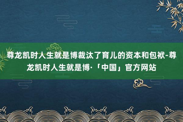 尊龙凯时人生就是博裁汰了育儿的资本和包袱-尊龙凯时人生就是博·「中国」官方网站