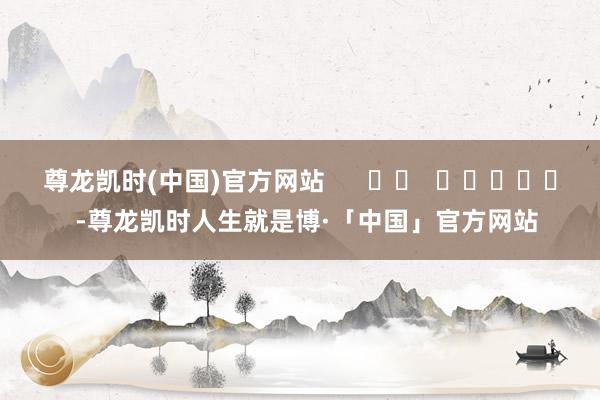 尊龙凯时(中国)官方网站      		  					  -尊龙凯时人生就是博·「中国」官方网站