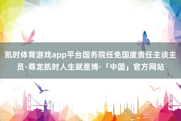 凯时体育游戏app平台国务院任免国度责任主谈主员-尊龙凯时人生就是博·「中国」官方网站