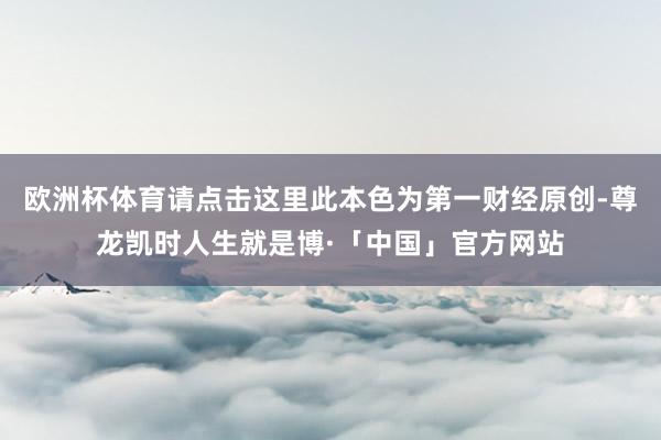欧洲杯体育请点击这里此本色为第一财经原创-尊龙凯时人生就是博·「中国」官方网站
