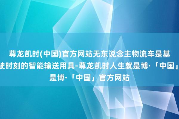 尊龙凯时(中国)官方网站无东说念主物流车是基于自动驾驶时刻的智能输送用具-尊龙凯时人生就是博·「中国」官方网站
