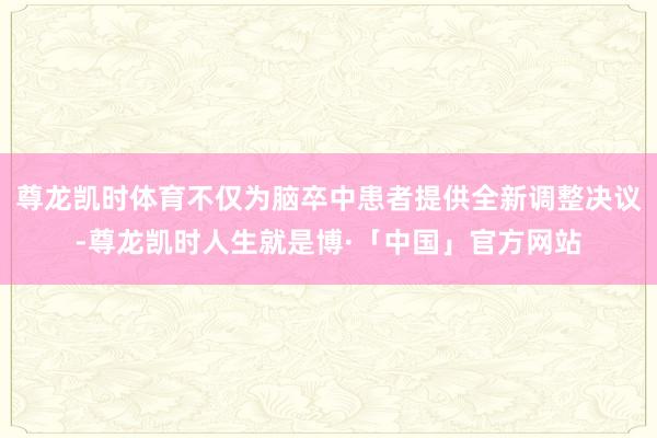 尊龙凯时体育不仅为脑卒中患者提供全新调整决议-尊龙凯时人生就是博·「中国」官方网站