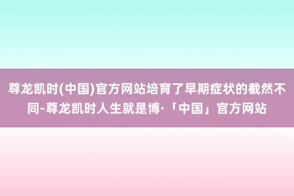 尊龙凯时(中国)官方网站培育了早期症状的截然不同-尊龙凯时人生就是博·「中国」官方网站