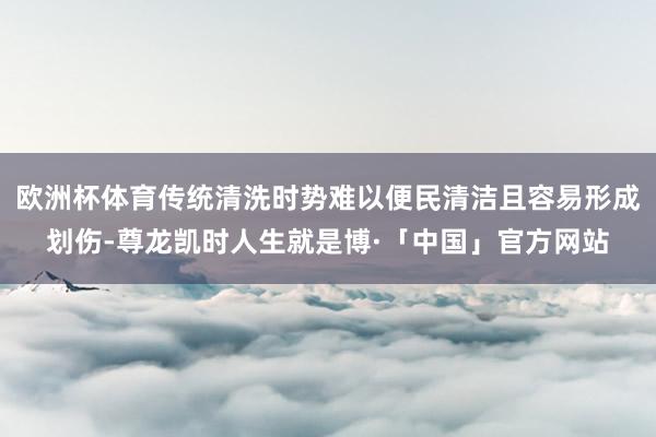 欧洲杯体育传统清洗时势难以便民清洁且容易形成划伤-尊龙凯时人生就是博·「中国」官方网站