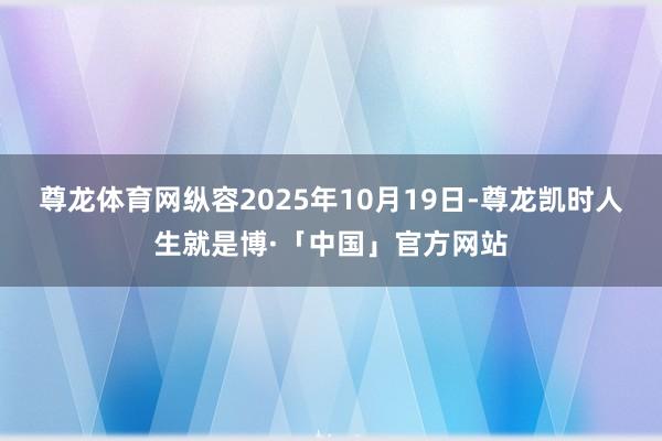 尊龙体育网纵容2025年10月19日-尊龙凯时人生就是博·「中国」官方网站