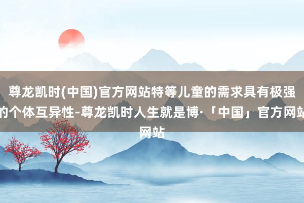 尊龙凯时(中国)官方网站特等儿童的需求具有极强的个体互异性-尊龙凯时人生就是博·「中国」官方网站