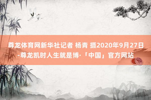 尊龙体育网新华社记者 杨青 摄2020年9月27日-尊龙凯时人生就是博·「中国」官方网站