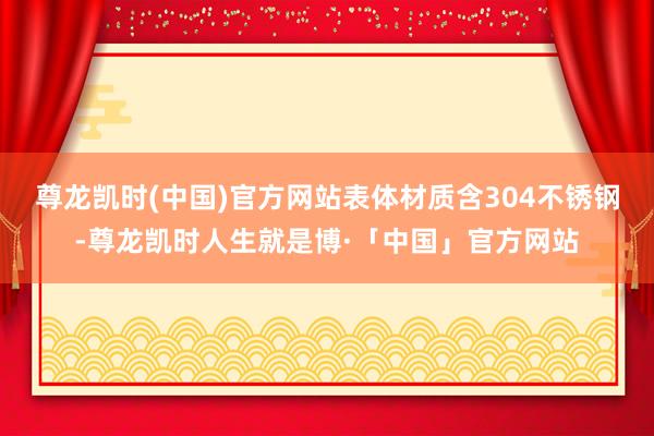尊龙凯时(中国)官方网站表体材质含304不锈钢-尊龙凯时人生就是博·「中国」官方网站