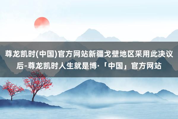尊龙凯时(中国)官方网站新疆戈壁地区采用此决议后-尊龙凯时人生就是博·「中国」官方网站