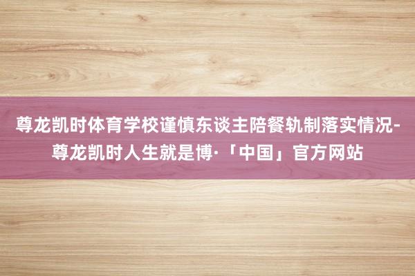 尊龙凯时体育学校谨慎东谈主陪餐轨制落实情况-尊龙凯时人生就是博·「中国」官方网站