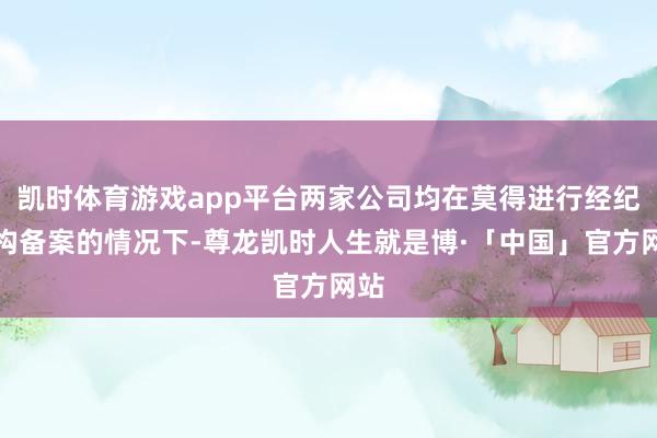 凯时体育游戏app平台两家公司均在莫得进行经纪机构备案的情况下-尊龙凯时人生就是博·「中国」官方网站