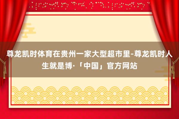 尊龙凯时体育在贵州一家大型超市里-尊龙凯时人生就是博·「中国」官方网站