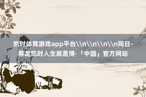 凯时体育游戏app平台\n\n\n\n同日-尊龙凯时人生就是博·「中国」官方网站