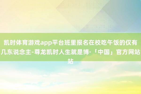 凯时体育游戏app平台班里报名在校吃午饭的仅有几东说念主-尊龙凯时人生就是博·「中国」官方网站