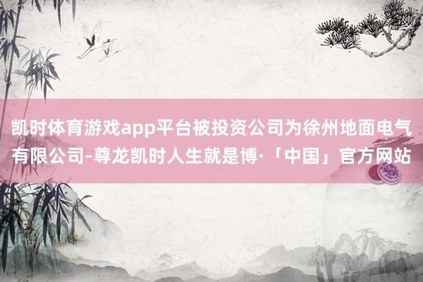 凯时体育游戏app平台被投资公司为徐州地面电气有限公司-尊龙凯时人生就是博·「中国」官方网站