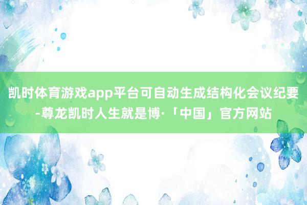 凯时体育游戏app平台可自动生成结构化会议纪要-尊龙凯时人生就是博·「中国」官方网站