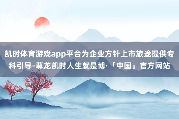 凯时体育游戏app平台为企业方针上市旅途提供专科引导-尊龙凯时人生就是博·「中国」官方网站