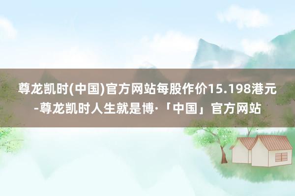 尊龙凯时(中国)官方网站每股作价15.198港元-尊龙凯时人生就是博·「中国」官方网站
