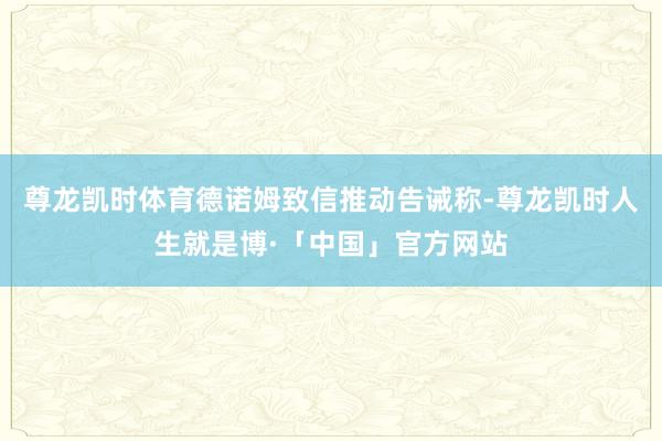 尊龙凯时体育德诺姆致信推动告诫称-尊龙凯时人生就是博·「中国」官方网站