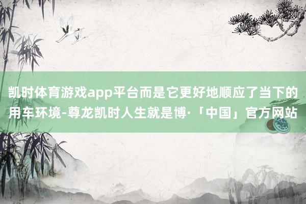 凯时体育游戏app平台而是它更好地顺应了当下的用车环境-尊龙凯时人生就是博·「中国」官方网站