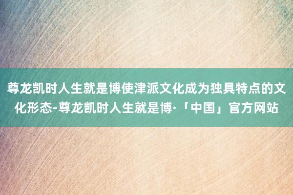 尊龙凯时人生就是博使津派文化成为独具特点的文化形态-尊龙凯时人生就是博·「中国」官方网站