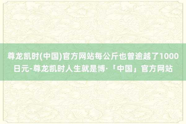 尊龙凯时(中国)官方网站每公斤也曾逾越了1000日元-尊龙凯时人生就是博·「中国」官方网站