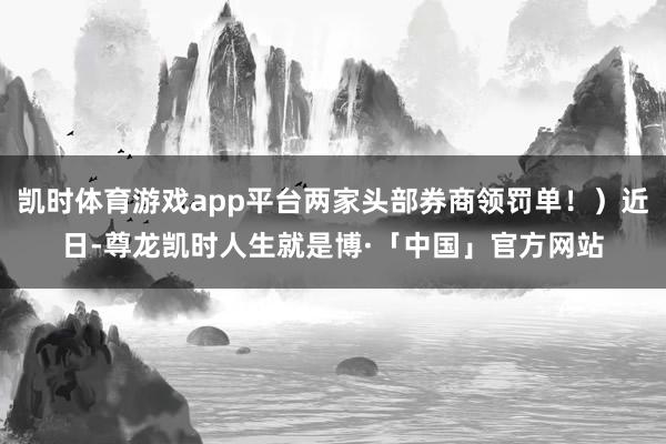 凯时体育游戏app平台两家头部券商领罚单！）近日-尊龙凯时人生就是博·「中国」官方网站