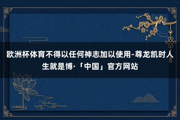 欧洲杯体育不得以任何神志加以使用-尊龙凯时人生就是博·「中国」官方网站
