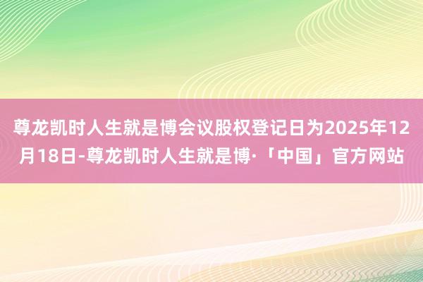 尊龙凯时人生就是博会议股权登记日为2025年12月18日-尊龙凯时人生就是博·「中国」官方网站
