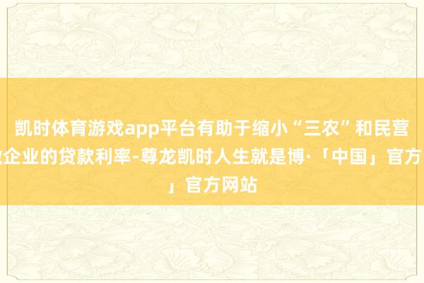 凯时体育游戏app平台有助于缩小“三农”和民营小微企业的贷款利率-尊龙凯时人生就是博·「中国」官方网站