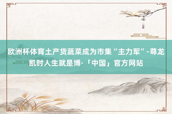 欧洲杯体育土产货蔬菜成为市集“主力军”-尊龙凯时人生就是博·「中国」官方网站