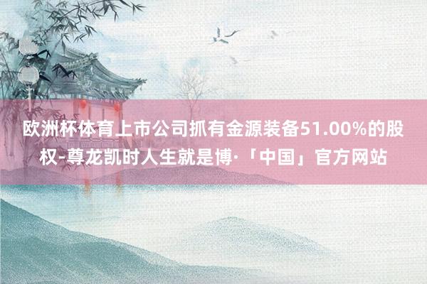 欧洲杯体育上市公司抓有金源装备51.00%的股权-尊龙凯时人生就是博·「中国」官方网站