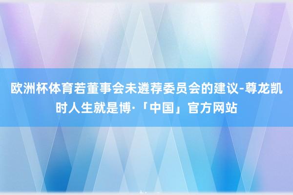 欧洲杯体育若董事会未遴荐委员会的建议-尊龙凯时人生就是博·「中国」官方网站