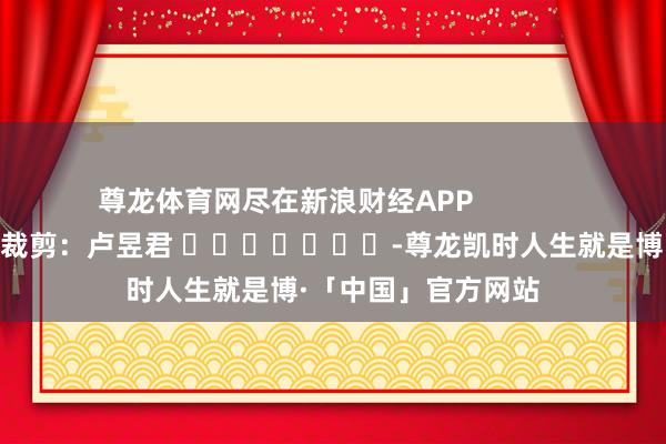 尊龙体育网尽在新浪财经APP            						包袱裁剪：卢昱君 							-尊龙凯时人生就是博·「中国」官方网站