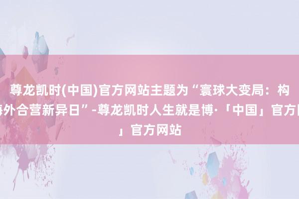 尊龙凯时(中国)官方网站主题为“寰球大变局：构建海外合营新异日”-尊龙凯时人生就是博·「中国」官方网站