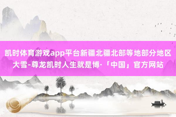 凯时体育游戏app平台新疆北疆北部等地部分地区大雪-尊龙凯时人生就是博·「中国」官方网站