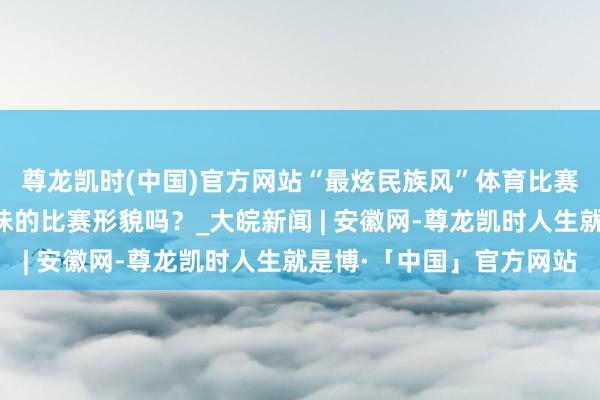 尊龙凯时(中国)官方网站“最炫民族风”体育比赛启动！你见过这些趣味的比赛形貌吗？_大皖新闻 | 安徽网-尊龙凯时人生就是博·「中国」官方网站