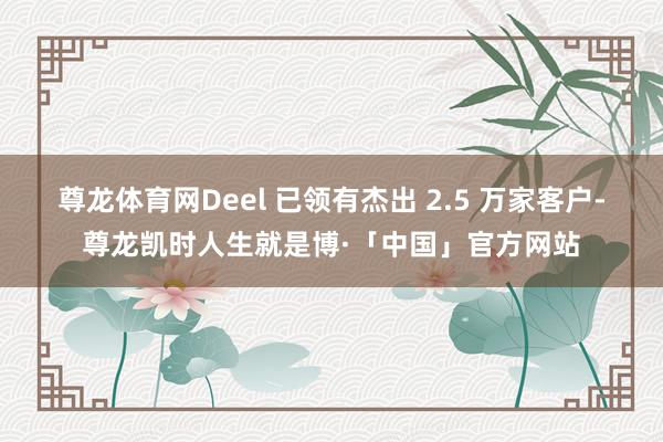 尊龙体育网Deel 已领有杰出 2.5 万家客户-尊龙凯时人生就是博·「中国」官方网站