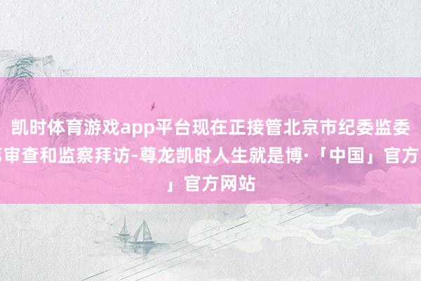 凯时体育游戏app平台现在正接管北京市纪委监委次第审查和监察拜访-尊龙凯时人生就是博·「中国」官方网站
