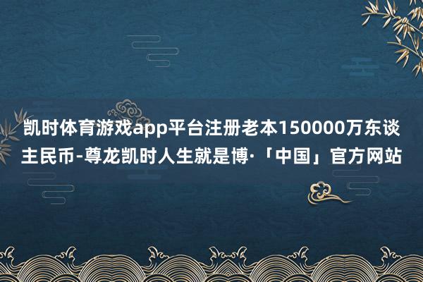 凯时体育游戏app平台注册老本150000万东谈主民币-尊龙凯时人生就是博·「中国」官方网站